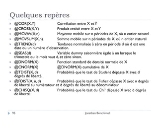 Quelques repères
    @COR(X,Y)                  Corrélation entre X et Y
    @CROSS(X,Y)                Produit croisé entre X et Y
    @MOVAV(X,n)                Moyenne mobile sur n périodes de X, où n entier naturel
    @MOVSUM(X,n)               Somme mobile sur n périodes de X, où n entier naturel
    @TREND(d)                  Tendance normalisée à zéro en période d où d est une
     date ou un numéro d’observation.
    @SEAS(d)                   Variable dummy saisonnière égale à un lorsque le
     trimestre ou le mois vaut d, et zéro sinon.
    @DNORM(X)                  Fonction standard de densité normale de X
    @CNORM(X)                  @DNORM(X) cumulative de X
    @TDIST(X, d)               Probabilité que le test de Student dépasse X avec d
     degrés de liberté.
    @FDIST(X, n, d)            Probabilité que le test de Fisher dépasse X avec n degrés
     de liberté au numérateur et d degrés de liberté au dénominateur.
    @CHISQ(X, d)               Probabilité que le test du Chi² dépasse X avec d degrés
     de liberté.



    95                                           Jonathan Benchimol
 