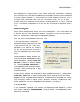 Registering EViews—7



Once registered on a given machine, EViews Student Version will run for two (2) years from
your first registration. The copy of EViews may be uninstalled and reinstalled on a registered
machine, updated, or moved to a different directory without reregistering the copy for that
machine. In the special case where a machine’s hard disk is wiped clean, but no other
changes are made to the system, you may simply reregister your copy of EViews. Note that
in this circumstance, reregistration on the machine will not count as an additional registra-
tion.

How Do I Register?
Before starting the registration process, you should first locate the EViews serial number that
is provided with this guide or provided as part of your textbook bundle. You may need to
enter this number into EViews during the registration procedure.

Next, you should launch EViews as described above.

If the copy of EViews is not registered,
EViews will display a warning dialog. The
dialog will inform you that EViews is not
registered for this machine and, if applica-
ble, will indicate the number of additional
days the unregistered copy will continue
to run.

You may choose to register in one of two
ways: you may use the EViews auto regis-
tration features (by clicking on Auto Reg-
istration...), or you can manually register
(by clicking on Manual Registration...).
Selecting either of the these two options
will open a dialog prompting you for addi-
tional information.

(On a Windows machine, you can choose to delay software registration by clicking on the I
will register later button. If you select this option and the grace period has not expired,
EViews will close the dialog and will operate in the usual fashion. In this way you can use
your unregistered copy of EViews as though it were fully registered. If, however, the grace
period has expired, your copy of EViews will not run until it is registered.)

Auto Registration
If your computer is connected to the Internet, auto registration makes registering EViews a
snap. Simply click on the Auto Registration...button to display a dialog for entering your
registration information.
 