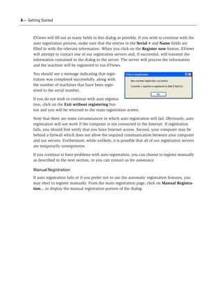8— Getting Started



       EViews will fill out as many fields in this dialog as possible. If you wish to continue with the
       auto registration process, make sure that the entries in the Serial # and Name fields are
       filled in with the relevant information. When you click on the Register now button, EViews
       will attempt to contact one of our registration servers and, if successful, will transmit the
       information contained in the dialog to the server. The server will process the information
       and the machine will be registered to run EViews.

       You should see a message indicating that regis-
       tration was completed successfully, along with
       the number of machines that have been regis-
       tered to the serial number.

       If you do not wish to continue with auto registra-
       tion, click on the Exit without registering but-
       ton and you will be returned to the main registration screen.

       Note that there are some circumstances in which auto registration will fail. Obviously, auto
       registration will not work if the computer is not connected to the Internet. If registration
       fails, you should first verify that you have Internet access. Second, your computer may be
       behind a firewall which does not allow the required communication between your computer
       and our servers. Furthermore, while unlikely, it is possible that all of our registration servers
       are temporarily unresponsive.

       If you continue to have problems with auto registration, you can choose to register manually
       as described in the next section, or you can contact us for assistance.

       Manual Registration
       If auto registration fails or if you prefer not to use the automatic registration features, you
       may elect to register manually. From the main registration page, click on Manual Registra-
       tion... to display the manual registration portion of the dialog:
 