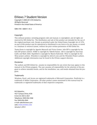 EViews 7 Student Version
Copyright © 2000-2012 IHS Global Inc.
All Rights Reserved
Printed in the United States of America

ISBN: 978-1-880411-45-2


Copyright
This software product, including program code and manual, is copyrighted, and all rights are
reserved by IHS Global Inc. The distribution and sale of this product are intended for the use of
the original purchaser only. Except as permitted under the United States Copyright Act of 1976,
no part of this product may be reproduced or distributed in any form or by any means, or stored
in a database or retrieval system, without the prior written permission of IHS Global Inc.
Tramo/Seats is copyright by Agustin Maravall and Victor Gomez. Info-ZIP is copyright by the
Info-ZIP project authors. HARU is copyright by Takeshi Kanno. zlib is copyright by Jean-loup
Gailly and Mark Adler. RapidXml is copyright by Marcin Kalicinski. Wine is copyright by the
Wine project authors. Wineskin is copyright by doh123.com and the Wineskin Project authors.
Additional copyright information may be found in the EViews support directory.

Disclaimer
The authors and IHS Global Inc. assume no responsibility for any errors that may appear in this
manual or the EViews program. The user assumes all responsibility for the selection of the pro-
gram to achieve intended results, and for the installation, use, and results obtained from the pro-
gram.

Trademarks
Windows, Excel, and Access are registered trademarks of Microsoft Corporation. PostScript is a
trademark of Adobe Corporation. All other product names mentioned in this manual may be
trademarks or registered trademarks of their respective companies.




IHS Global Inc.
4521 Campus Drive, #336
Irvine CA, 92612-2621
Telephone: (949) 856-3368
Fax: (949) 856-2044
e-mail: sales@eviews.com
web: www.eviews.com
January 3, 2012
 