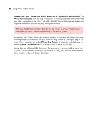 16— Using EViews Student Version



       Users Guide I (pdf), Users Guide II (pdf), Command & Programming Reference (pdf), or
       Object Reference (pdf) from the drop-down menu, or by navigating to your EViews installa-
       tion folder and looking in the “Docs” sub-folder. The PDF files are fully indexed, and contain
       hypertext links to aid you in navigating through the material.


         Note that the PDF documentation describes the full version of EViews 7 and includes
         descriptions of features that are not available in the Student Version.


       In addition, your EViews Student Version also contains an extensive help system that paral-
       lels the printed documentation. You may access the help system by clicking on Help in the
       main EViews menu, then selecting EViews Help Topics... to access the main help page, or
       selecting Quick Help Reference and an entry to jump to a specific sub-topic.

       Lastly, there are additional PDF documents that you may access from the Help menu: the
       EViews 7 Student Version, (which you are currently reading), and, as noted above, the first
       three chapters of the book EViews Illustrated.
 