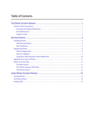 Table of Contents

THE EVIEWS STUDENT VERSION . . . . . . . . . . . . . . . . . . . . . . . . . . . . . . . . . . . . . . . . . . . . . . . . . 1
     Student Version Limitations . . . . . . . . . . . . . . . . . . . . . . . . . . . . . . . . . . . . . . . . . . . . . . . . . . . 1
          Licensing and Support Restrictions . . . . . . . . . . . . . . . . . . . . . . . . . . . . . . . . . . . . . . . . . . . 1
          Excluded Features . . . . . . . . . . . . . . . . . . . . . . . . . . . . . . . . . . . . . . . . . . . . . . . . . . . . . . . 1
          Capacity Limits . . . . . . . . . . . . . . . . . . . . . . . . . . . . . . . . . . . . . . . . . . . . . . . . . . . . . . . . . 2

GETTING STARTED . . . . . . . . . . . . . . . . . . . . . . . . . . . . . . . . . . . . . . . . . . . . . . . . . . . . . . . . . . . . . 3
     Installing EViews . . . . . . . . . . . . . . . . . . . . . . . . . . . . . . . . . . . . . . . . . . . . . . . . . . . . . . . . . . . 3
          Windows Installation . . . . . . . . . . . . . . . . . . . . . . . . . . . . . . . . . . . . . . . . . . . . . . . . . . . . . 3
          Mac Installation . . . . . . . . . . . . . . . . . . . . . . . . . . . . . . . . . . . . . . . . . . . . . . . . . . . . . . . . . 5
     Registering EViews . . . . . . . . . . . . . . . . . . . . . . . . . . . . . . . . . . . . . . . . . . . . . . . . . . . . . . . . . 6
          What is Registration? . . . . . . . . . . . . . . . . . . . . . . . . . . . . . . . . . . . . . . . . . . . . . . . . . . . . . 6
          How Do I Register? . . . . . . . . . . . . . . . . . . . . . . . . . . . . . . . . . . . . . . . . . . . . . . . . . . . . . . 7
          Frequently Asked Questions about Registration . . . . . . . . . . . . . . . . . . . . . . . . . . . . . . . . . 10
     Updating Your Copy of EViews . . . . . . . . . . . . . . . . . . . . . . . . . . . . . . . . . . . . . . . . . . . . . . . 11
     Where to Go For Help . . . . . . . . . . . . . . . . . . . . . . . . . . . . . . . . . . . . . . . . . . . . . . . . . . . . . . 11
          The Help System . . . . . . . . . . . . . . . . . . . . . . . . . . . . . . . . . . . . . . . . . . . . . . . . . . . . . . . 11
          The EViews Manuals (PDF Files) . . . . . . . . . . . . . . . . . . . . . . . . . . . . . . . . . . . . . . . . . . . 12
          The EViews Forum . . . . . . . . . . . . . . . . . . . . . . . . . . . . . . . . . . . . . . . . . . . . . . . . . . . . . 12

USING EVIEWS STUDENT VERSION . . . . . . . . . . . . . . . . . . . . . . . . . . . . . . . . . . . . . . . . . . . . . . 13
     Starting EViews . . . . . . . . . . . . . . . . . . . . . . . . . . . . . . . . . . . . . . . . . . . . . . . . . . . . . . . . . . . 13
     An EViews Primer . . . . . . . . . . . . . . . . . . . . . . . . . . . . . . . . . . . . . . . . . . . . . . . . . . . . . . . . . 14
     Finding Help . . . . . . . . . . . . . . . . . . . . . . . . . . . . . . . . . . . . . . . . . . . . . . . . . . . . . . . . . . . . . 15
 