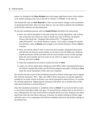 4— Getting Started



       button, by clicking on the Close Window box in the upper right-hand corner of the window,
       or by double clicking on the icon to the left of “EViews 7 CD-ROM” in the title bar.

       You should first click on View Read Me to view any last minute changes in the installation
       or operating instructions. Once you have done so, you are ready to perform the installation
       of the EViews software and documentation.

       To start the installation process, click on Install EViews and follow the instructions.
          • First, you will be prompted to read and accept the License Agreement, and to desig-
            nate a directory into which you wish to install your copy of EViews. By default,
            EViews will install into “Program FilesEViews7SV” (“Program Files
            (x86)EViews7SV” on a 64-bit Windows system). If you wish to change the installa-
            tion directory, click on Browse and navigate to the desired directory. Click on Next to
            continue.
          • Next, you will be asked to enter a name and serial number. Standalone purchasers
            will find the 24-character serial number on the back of the CD-ROM case. Textbook
            bundle purchasers will be provided with the serial number as part of their package.
            Enter the serial number and your name as you wish it to appear in your copy of
            EViews, and click on Next.
          • Select the components you wish to install and click on Next.
          • Lastly, you will be asked about setting up a Start Menu folder containing shortcuts to
            the EViews example files folder and the EViews program executable. Clicking on Next
            starts the actual installation of files onto your computer.

       You should note that as part of the installation procedure, EViews will prompt you to register
       files with the extensions .WF1, .PRG, and .EDB. If these extensions are already registered,
       possibly by an earlier version of EViews, you will be prompted to allow EViews 7 to override
       the existing registration. Registering the extensions will allow you to double-click on files
       with these extensions to launch EViews 7.

       Once the installation procedure is completed, click on Finish. If you have elected to create
       it, the EViews Start Menu folder will open. To launch EViews, double-click on the EViews 7
       icon. Subsequently, you may launch EViews using the shortcut on your desktop or by select-
       ing EViews from the Start Menu shortcuts, if present, by double-clicking on EViews regis-
       tered file types, or by navigating to the EViews installation directory and double-clicking on
       the EViews icon.
 