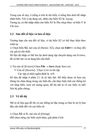 HƯỚNG DẪN THỰC HÀNH EVIEWS 4 – BÙI DƯƠNG HẢI – ĐHKTQD – 2014
www.mfe.edu.vn/buiduonghai 12
Trong cửa số này, ô trống ở trên là tên biến, ô trống bên dưới để nhập
nhãn biến. Với ví dụ đang xét, nhãn cho biến X2 là: Luong.
Tương tự, có thể nhập nhãn cho biến X3 là Thu nhap khac và biến Y là
Chi tieu.
2.2 Sửa đổi số liệu và lưu số liệu
Trường hợp cần sửa đổi số liệu, ví dụ biến X2 có thể thực hiện theo
trình tự:
 Chọn biến X2, mở cửa sổ [Series: X2], chọn nút Edit+/- và thay đổi
các giá trị cần thiết.
Số liệu đã nhập có thể lưu lại dưới dạng tệp chuyên dụng của Eviews,
để có thể mở và sử dụng khi cần thiết.
 Tại cửa sổ [Eviews] Chọn File  Save (hoặc Save as)
 Cửa sổ [SaveAs] : Chọn vị trí và tên tệp.
Các tệp có đuôi ngầm định là .wf1.
Số liệu đã nhập ở phần 2.1 là số liệu thô. Để thấy được rõ hơn các
thông tin chứa đưng trong các biến đó, cần thực hiện tính các thống kê
với từng biến, xem xét tương quan, đồ thị mô tả về các biến và mối
liên hệ giữa chúng.
2.3 Vẽ đồ thị
Mô tả số liệu qua đồ thị và các thống kê đặc trưng cơ bản là xử lý ban
đầu cần thiết đối với các biến số.
 Chọn X2 và Y, mở cửa sổ [Group]
(Để chọn riêng các biến cách nhau, giữ phím Ctrl)
 