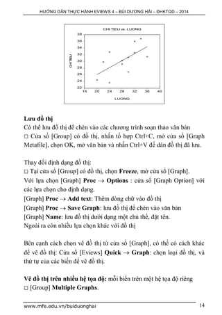 HƯỚNG DẪN THỰC HÀNH EVIEWS 4 – BÙI DƯƠNG HẢI – ĐHKTQD – 2014
www.mfe.edu.vn/buiduonghai 14
Lưu đồ thị
Có thể lưu đồ thị để chèn vào các chương trình soạn thảo văn bản
 Cửa sổ [Group] có đồ thị, nhấn tổ hợp Ctrl+C, mở cửa sổ [Graph
Metafile], chọn OK, mở văn bản và nhấn Ctrl+V để dán đồ thị đã lưu.
Thay đổi định dạng đồ thị:
 Tại cửa sổ [Group] có đồ thị, chọn Freeze, mở cửa sổ [Graph].
Với lựa chọn [Graph] Proc  Options : cửa sổ [Graph Option] với
các lựa chọn cho định dạng.
[Graph] Proc  Add text: Thêm dòng chữ vào đồ thị
[Graph] Proc  Save Graph: lưu đồ thị để chèn vào văn bản
[Graph] Name: lưu đồ thị dưới dạng một chủ thể, đặt tên.
Ngoài ra còn nhiều lựa chọn khác với đồ thị
Bên cạnh cách chọn vẽ đồ thị từ cửa sổ [Graph], có thể có cách khác
để vẽ đồ thị: Cửa sổ [Eviews] Quick  Graph: chọn loại đồ thị, và
thứ tự của các biến để vẽ đồ thị.
Vẽ đồ thị trên nhiều hệ tọa độ: mỗi biến trên một hệ tọa độ riêng
 [Group] Multiple Graphs.
22
24
26
28
30
32
34
36
38
16 20 24 28 32 36 40
LUONG
CHITIEU
CHI TIEU vs. LUONG
 