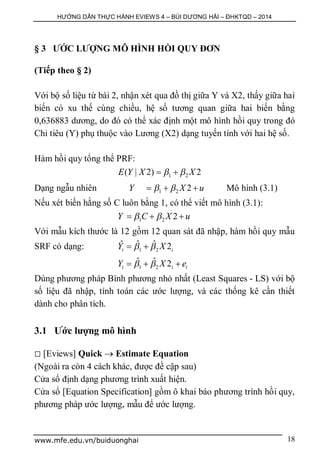 HƯỚNG DẪN THỰC HÀNH EVIEWS 4 – BÙI DƯƠNG HẢI – ĐHKTQD – 2014
www.mfe.edu.vn/buiduonghai 18
§ 3 ƯỚC LƯỢNG MÔ HÌNH HỒI QUY ĐƠN
(Tiếp theo § 2)
Với bộ số liệu từ bài 2, nhận xét qua đồ thị giữa Y và X2, thấy giữa hai
biến có xu thế cùng chiều, hệ số tương quan giữa hai biến bằng
0,636883 dương, do đó có thể xác định một mô hình hồi quy trong đó
Chi tiêu (Y) phụ thuộc vào Lương (X2) dạng tuyến tính với hai hệ số.
Hàm hồi quy tổng thể PRF:
1 2( | 2) 2E Y X X  
Dạng ngẫu nhiên 1 2 2Y X u    Mô hình (3.1)
Nếu xét biến hằng số C luôn bằng 1, có thể viết mô hình (3.1):
1 2 2Y C X u   
Với mẫu kích thước là 12 gồm 12 quan sát đã nhập, hàm hồi quy mẫu
SRF có dạng: 1 2
ˆ ˆˆ 2i iY X  
1 2
ˆ ˆ 2i i iY X e   
Dùng phương pháp Bình phương nhỏ nhất (Least Squares - LS) với bộ
số liệu đã nhập, tính toán các ước lượng, và các thống kê cần thiết
dành cho phân tích.
3.1 Ước lượng mô hình
 [Eviews] Quick  Estimate Equation
(Ngoài ra còn 4 cách khác, được đề cập sau)
Cửa sổ định dạng phương trình xuất hiện.
Cửa sổ [Equation Specification] gồm ô khai báo phương trình hồi quy,
phương pháp ước lượng, mẫu để ước lượng.
 