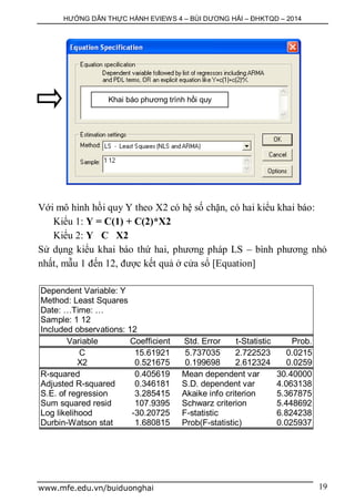 HƯỚNG DẪN THỰC HÀNH EVIEWS 4 – BÙI DƯƠNG HẢI – ĐHKTQD – 2014
www.mfe.edu.vn/buiduonghai 19
Với mô hình hồi quy Y theo X2 có hệ số chặn, có hai kiểu khai báo:
Kiểu 1: Y = C(1) + C(2)*X2
Kiểu 2: Y C X2
Sử dụng kiểu khai báo thứ hai, phương pháp LS – bình phương nhỏ
nhất, mẫu 1 đến 12, được kết quả ở cửa sổ [Equation]
Dependent Variable: Y
Method: Least Squares
Date: …Time: …
Sample: 1 12
Included observations: 12
Variable Coefficient Std. Error t-Statistic Prob.
C 15.61921 5.737035 2.722523 0.0215
X2 0.521675 0.199698 2.612324 0.0259
R-squared 0.405619 Mean dependent var 30.40000
Adjusted R-squared 0.346181 S.D. dependent var 4.063138
S.E. of regression 3.285415 Akaike info criterion 5.367875
Sum squared resid 107.9395 Schwarz criterion 5.448692
Log likelihood -30.20725 F-statistic 6.824238
Durbin-Watson stat 1.680815 Prob(F-statistic) 0.025937
Khai báo phương trình hồi quy
 