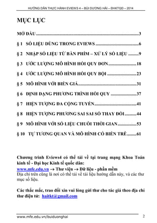 HƯỚNG DẪN THỰC HÀNH EVIEWS 4 – BÙI DƯƠNG HẢI – ĐHKTQD – 2014
www.mfe.edu.vn/buiduonghai 2
MỤC LỤC
MỞ ĐẦU........................................................................................3
§ 1 SỐ LIỆU DÙNG TRONG EVIEWS .....................................6
§ 2 NHẬP SỐ LIỆU TỪ BÀN PHÍM – XỬ LÝ SỐ LIỆU .........9
§ 3 ƯỚC LƯỢNG MÔ HÌNH HỒI QUY ĐƠN........................18
§ 4 ƯỚC LƯỢNG MÔ HÌNH HỒI QUY BỘI .........................23
§ 5 MÔ HÌNH VỚI BIẾN GIẢ..................................................31
§ 6 ĐỊNH DẠNG PHƯƠNG TRÌNH HỒI QUY ......................37
§ 7 HIỆN TƯỢNG ĐA CỘNG TUYẾN....................................41
§ 8 HIỆN TƯỢNG PHƯƠNG SAI SAI SỐ THAY ĐỔI..........44
§ 9 MÔ HÌNH VỚI SỐ LIỆU CHUỖI THỜI GIAN................53
§ 10 TỰ TƯƠNG QUAN VÀ MÔ HÌNH CÓ BIẾN TRỄ........61
Chương trình Eviews4 có thể tải về tại trang mạng Khoa Toán
kinh tế - Đại học Kinh tế quốc dân:
www.mfe.edu.vn  Thư viện  Dữ liệu - phần mềm
Địa chỉ trên cũng là nơi có thể tải về tài liệu hướng dẫn này, và các thư
mục số liệu.
Các thắc mắc, trao đổi xin vui lòng gửi thư cho tác giả theo địa chỉ
thư điện tử: haitkt@gmail.com
 