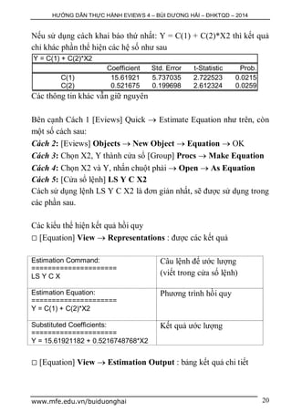 HƯỚNG DẪN THỰC HÀNH EVIEWS 4 – BÙI DƯƠNG HẢI – ĐHKTQD – 2014
www.mfe.edu.vn/buiduonghai 20
Nếu sử dụng cách khai báo thứ nhất: Y = C(1) + C(2)*X2 thì kết quả
chỉ khác phần thể hiện các hệ số như sau
Y = C(1) + C(2)*X2
Coefficient Std. Error t-Statistic Prob.
C(1) 15.61921 5.737035 2.722523 0.0215
C(2) 0.521675 0.199698 2.612324 0.0259
Các thông tin khác vẫn giữ nguyên
Bên cạnh Cách 1 [Eviews] Quick  Estimate Equation như trên, còn
một số cách sau:
Cách 2: [Eviews] Objects  New Object  Equation  OK
Cách 3: Chọn X2, Y thành cửa sổ [Group] Procs  Make Equation
Cách 4: Chọn X2 và Y, nhấn chuột phải  Open  As Equation
Cách 5: [Cửa sổ lệnh] LS Y C X2
Cách sử dụng lệnh LS Y C X2 là đơn giản nhất, sẽ được sử dụng trong
các phần sau.
Các kiểu thể hiện kết quả hồi quy
 [Equation] View  Representations : được các kết quả
Estimation Command:
=====================
LS Y C X
Câu lệnh để ước lượng
(viết trong cửa số lệnh)
Estimation Equation:
=====================
Y = C(1) + C(2)*X2
Phương trình hồi quy
Substituted Coefficients:
=====================
Y = 15.61921182 + 0.5216748768*X2
Kết quả ước lượng
 [Equation] View  Estimation Output : bảng kết quả chi tiết
 