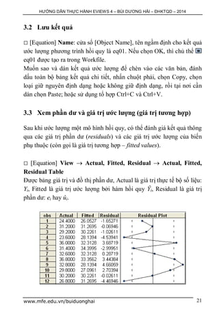 HƯỚNG DẪN THỰC HÀNH EVIEWS 4 – BÙI DƯƠNG HẢI – ĐHKTQD – 2014
www.mfe.edu.vn/buiduonghai 21
3.2 Lưu kết quả
 [Equation] Name: cửa sổ [Object Name], tên ngầm định cho kết quả
ước lượng phương trình hồi quy là eq01. Nếu chọn OK, thì chủ thể
eq01 được tạo ra trong Workfile.
Muốn sao và dán kết quả ước lượng để chèn vào các văn bản, đánh
dấu toàn bộ bảng kết quả chi tiết, nhấn chuột phải, chọn Copy, chọn
loại giữ nguyên định dạng hoặc không giữ định dạng, rồi tại nơi cần
dán chọn Paste; hoặc sử dụng tổ hợp Ctrl+C và Ctrl+V.
3.3 Xem phần dư và giá trị ước lượng (giá trị tương hợp)
Sau khi ước lượng một mô hình hồi quy, có thể đánh giá kết quả thông
qua các giá trị phần dư (residuals) và các giá trị ước lượng của biến
phụ thuộc (còn gọi là giá trị tương hợp – fitted values).
 [Equation] View  Actual, Fitted, Residual  Actual, Fitted,
Residual Table
Được bảng giá trị và đồ thị phần dư, Actual là giá trị thực tế bộ số liệu:
Yi, Fitted là giá trị ước lượng bởi hàm hồi quy Ŷi, Residual là giá trị
phần dư: ei hay ûi.
 