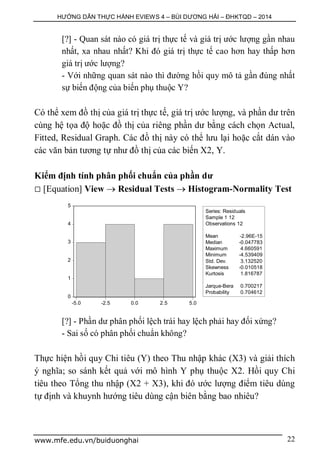 HƯỚNG DẪN THỰC HÀNH EVIEWS 4 – BÙI DƯƠNG HẢI – ĐHKTQD – 2014
www.mfe.edu.vn/buiduonghai 22
[?] - Quan sát nào có giá trị thực tế và giá trị ước lượng gần nhau
nhất, xa nhau nhất? Khi đó giá trị thực tế cao hơn hay thấp hơn
giá trị ước lượng?
- Với những quan sát nào thì đường hồi quy mô tả gần đúng nhất
sự biến động của biến phụ thuộc Y?
Có thể xem đồ thị của giá trị thực tế, giá trị ước lượng, và phần dư trên
cùng hệ tọa độ hoặc đồ thị của riêng phần dư bằng cách chọn Actual,
Fitted, Residual Graph. Các đồ thị này có thể lưu lại hoặc cắt dán vào
các văn bản tương tự như đồ thị của các biến X2, Y.
Kiểm định tính phân phối chuẩn của phần dư
 [Equation] View  Residual Tests  Histogram-Normality Test
[?] - Phần dư phân phối lệch trái hay lệch phải hay đối xứng?
- Sai số có phân phối chuẩn không?
Thực hiện hồi quy Chi tiêu (Y) theo Thu nhập khác (X3) và giải thích
ý nghĩa; so sánh kết quả với mô hình Y phụ thuộc X2. Hồi quy Chi
tiêu theo Tổng thu nhập (X2 + X3), khi đó ước lượng điểm tiêu dùng
tự định và khuynh hướng tiêu dùng cận biên bằng bao nhiêu?
0
1
2
3
4
5
-5.0 -2.5 0.0 2.5 5.0
Series: Residuals
Sample 1 12
Observations 12
Mean -2.96E-15
Median -0.047783
Maximum 4.660591
Minimum -4.539409
Std. Dev. 3.132520
Skewness -0.010518
Kurtosis 1.816787
Jarque-Bera 0.700217
Probability 0.704612
 