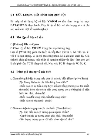 HƯỚNG DẪN THỰC HÀNH EVIEWS 4 – BÙI DƯƠNG HẢI – ĐHKTQD – 2014
www.mfe.edu.vn/buiduonghai 23
§ 4 ƯỚC LƯỢNG MÔ HÌNH HỒI QUY BỘI
Bài này sẽ sử dụng bộ số liệu YWKM có sẵn nằm trong thư mục
DATA2012 để thực hành. Đây là bộ số liệu về sản lượng và chi phí
sản xuất của một số doanh nghiệp
4.1 Mở tệp số liệu có sẵn
 [Eviews] File  Open
 Chọn tệp số liệu YWKM trong thư mục tương ứng
Cửa sổ [Workfile] gồm các biến số xếp theo thứ tự K, M, TC, W, Y,
với Y là sản lượng, W là chi cho công nhân, M là chi cho quản lý, K là
chi phí khác gồm máy móc thiết bị nguyên nhiên vật liệu – hay còn gọi
là chi phí vốn, TC là tổng chi phí. Như vậy TC là tổng của W, M, K.
4.2 Đánh giá chung về các biến
 Xem thống kê đặc trưng mẫu của tất cả các biến (Descriptive Stats)
[?] - Trung bình của các biến bằng bao nhiêu?
- Biến nào có sự biến động tuyệt đối đo bằng phương sai lớn nhất,
nhỏ nhất? Biến nào có sự biến động tương đối đo bằng hệ số biến
thiên lớn nhất, nhỏ nhất?
- Biến nào đối xứng nhất, bất đối xứng nhất?
- Biến nào có phân phối chuẩn?
 Xem ma trận tương quan của các biến (Correlations)
[?] - Cặp biến nào có tương quan ngược chiều?
- Cặp biến nào có tương quan chặt nhất, lỏng nhất?
- Sản lượng tương quan với biến nào chặt chẽ nhất?
 