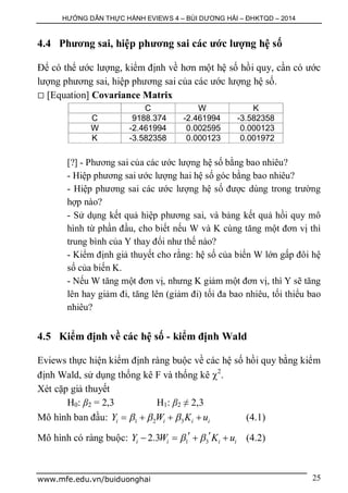 HƯỚNG DẪN THỰC HÀNH EVIEWS 4 – BÙI DƯƠNG HẢI – ĐHKTQD – 2014
www.mfe.edu.vn/buiduonghai 25
4.4 Phương sai, hiệp phương sai các ước lượng hệ số
Để có thể ước lượng, kiểm định về hơn một hệ số hồi quy, cần có ước
lượng phương sai, hiệp phương sai của các ước lượng hệ số.
 [Equation] Covariance Matrix
C W K
C 9188.374 -2.461994 -3.582358
W -2.461994 0.002595 0.000123
K -3.582358 0.000123 0.001972
[?] - Phương sai của các ước lượng hệ số bằng bao nhiêu?
- Hiệp phương sai ước lượng hai hệ số góc bằng bao nhiêu?
- Hiệp phương sai các ước lượng hệ số được dùng trong trường
hợp nào?
- Sử dụng kết quả hiệp phương sai, và bảng kết quả hồi quy mô
hình từ phần đầu, cho biết nếu W và K cùng tăng một đơn vị thì
trung bình của Y thay đổi như thế nào?
- Kiểm định giả thuyết cho rằng: hệ số của biến W lớn gấp đôi hệ
số của biến K.
- Nếu W tăng một đơn vị, nhưng K giảm một đơn vị, thì Y sẽ tăng
lên hay giảm đi, tăng lên (giảm đi) tối đa bao nhiêu, tối thiểu bao
nhiêu?
4.5 Kiểm định về các hệ số - kiểm định Wald
Eviews thực hiện kiểm định ràng buộc về các hệ số hồi quy bằng kiểm
định Wald, sử dụng thống kê F và thống kê 2
.
Xét cặp giả thuyết
H0: β2 = 2,3 H1: β2 ≠ 2,3
Mô hình ban đầu: 1 2 3i i i iY W K u      (4.1)
Mô hình có ràng buộc: 1 32.3i i i iY W K u      (4.2)
 