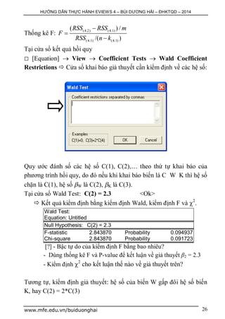 HƯỚNG DẪN THỰC HÀNH EVIEWS 4 – BÙI DƯƠNG HẢI – ĐHKTQD – 2014
www.mfe.edu.vn/buiduonghai 26
Thống kê F:
(4.2) (4.1)
(4.1) (4.1)
( ) /
/( )
RSS RSS m
F
RSS n k



Tại cửa sổ kết quả hồi quy
 [Equation]  View  Coefficient Tests  Wald Coefficient
Restrictions  Cửa sổ khai báo giả thuyết cần kiểm định về các hệ số:
Quy ước đánh số các hệ số C(1), C(2),… theo thứ tự khai báo của
phương trình hồi quy, do đó nếu khi khai báo biến là C W K thì hệ số
chặn là C(1), hệ số W là C(2), K là C(3).
Tại cửa sổ Wald Test: C(2) = 2.3 <Ok>
 Kết quả kiểm định bằng kiểm định Wald, kiểm định F và 2
.
Wald Test:
Equation: Untitled
Null Hypothesis: C(2) = 2.3
F-statistic 2.843870 Probability 0.094937
Chi-square 2.843870 Probability 0.091723
[?] - Bậc tự do của kiểm định F bằng bao nhiêu?
- Dùng thống kê F và P-value để kết luận về giả thuyết β2 = 2.3
- Kiểm định 2
cho kết luận thế nào về giả thuyết trên?
Tương tự, kiểm định giả thuyết: hệ số của biến W gấp đôi hệ số biến
K, hay C(2) = 2*C(3)
 