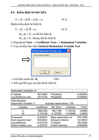 HƯỚNG DẪN THỰC HÀNH EVIEWS 4 – BÙI DƯƠNG HẢI – ĐHKTQD – 2014
www.mfe.edu.vn/buiduonghai 27
4.6 Kiểm định bỏ bớt biến
1 2 3i i i iY W K u      (4.1)
Muốn kiểm định bỏ biến K:
1 2i i iY W u     (4.3)
H0: 3 = 0 : có thể bỏ biến K
H1: 3  0 : không thể bỏ biến K
 [Equation] View  Coefficient Tests  Redundant Variables
 Cửa sổ khai báo biến Omitted-Redundant Variable Test
 Gõ biến muốn bỏ: K <Ok>
 Kết quả hồi quy sau khi đã bỏ biến K.
Redundant Variables: K
F-statistic 847.6660 Probability 0.000000
Log likelihood ratio 227.6120 Probability 0.000000
Test Equation:
Dependent Variable: Y Included observations: 100
Variable Coefficient Std. Error t-Statistic Prob.
C 1862.909 160.7195 11.59105 0.0000
W 2.133128 0.157928 13.50698 0.0000
R-squared 0.650547 Mean dependent var 3707.680
Sum squared resid 70333643 Schwarz criterion 16.39357
Log likelihood -815.0734 F-statistic 182.4384
Durbin-Watson stat 2.022167 Prob(F-statistic) 0.000000
 