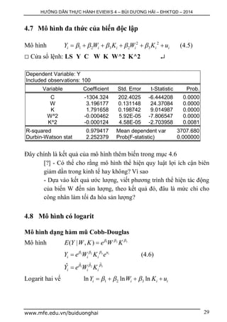 HƯỚNG DẪN THỰC HÀNH EVIEWS 4 – BÙI DƯƠNG HẢI – ĐHKTQD – 2014
www.mfe.edu.vn/buiduonghai 29
4.7 Mô hình đa thức của biến độc lập
Mô hình 2 2
1 2 3 2 3i i i i i iY W K W K u          (4.5)
 Cửa sổ lệnh: LS Y C W K W^2 K^2 
Dependent Variable: Y
Included observations: 100
Variable Coefficient Std. Error t-Statistic Prob.
C -1304.324 202.4025 -6.444208 0.0000
W 3.196177 0.131148 24.37084 0.0000
K 1.791658 0.198742 9.014987 0.0000
W^2 -0.000462 5.92E-05 -7.806547 0.0000
K^2 -0.000124 4.58E-05 -2.703958 0.0081
R-squared 0.979417 Mean dependent var 3707.680
Durbin-Watson stat 2.252379 Prob(F-statistic) 0.000000
Đây chính là kết quả của mô hình thêm biến trong mục 4.6
[?] - Có thể cho rằng mô hình thể hiện quy luật lợi ích cận biên
giảm dần trong kinh tế hay không? Vì sao
- Dựa vào kết quả ước lượng, viết phương trình thể hiện tác động
của biến W đến sản lượng, theo kết quả đó, đâu là mức chi cho
công nhân làm tối đa hóa sản lượng?
4.8 Mô hình có logarit
Mô hình dạng hàm mũ Cobb-Douglas
Mô hình 31 2
( | , )E Y W K e W K  

31 2 iu
i i iY e W K e 
 (4.6)
31 2
ˆˆ ˆ
ˆ
i i iY e W K  

Logarit hai vế 1 2 3ln ln lni i i iY W K u     
 
