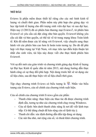 HƯỚNG DẪN THỰC HÀNH EVIEWS 4 – BÙI DƯƠNG HẢI – ĐHKTQD – 2014
www.mfe.edu.vn/buiduonghai 3
MỞ ĐẦU
Eviews là phần mềm được thiết kế riêng cho các mô hình kinh tế
lượng và chuỗi thời gian. Phần mềm này phù hợp cho giảng dạy và
học tập kinh tế lượng cho đối tượng sinh viên đại học và sau đại học.
Hiện nay (1/2013) đã có phiên bản thương mại Eviews7, từ phiên bản
Eviews5 có yêu cầu cài đặt cũng như bản quyển. Eviews4 không yêu
cầu cài đặt và bản quyển, có thể tải về từ trang mạng khoa Toán kinh
tế. Khi đã nắm được các kĩ năng với Eviews4, việc chuyển sang thực
hành với các phiên bản cao hơn là hoàn toàn tương tự. Do đó để phù
hợp với thực trạng tại Việt Nam, với mục tiêu tạo điều kiện thuận lợi
nhất cho sinh viên, tài liệu này được viết cho thực hành phiên bản
Eviews4.
Với sự đổi mới của giáo trình và chương trình giảng dạy Kinh tế lượng
tại Đại học Kinh tế quốc dân từ năm 2013, nội dung hướng dẫn thực
hành cũng có sự thay đổi phù hợp. Nội dung trước hết sẽ sử dụng các
số liệu chéo, sau đó thực hiện với số liệu chuỗi thời gian.
Tệp chạy chương trình Eviews có biểu tượng là . Nhấn vào biểu
tượng của Eviews, cửa sổ chính của chương trình xuất hiện.
Cửa sổ chính của chương trình Eviews gồm các phần:
- Thanh chức năng: thực hiện các thao tác đã được chương trình
định sẵn, tương tự như các chương trình chạy trong Windows.
- Cửa sổ lệnh: bên dưới thanh chức năng là nơi để viết lệnh trực
tiếp. Có thể dùng chuột để kéo rộng cửa sổ lệnh tùy ý.
- Thanh chỉ dẫn: xác định đường dẫn đến tệp đang sử dụng.
- Các nút thu nhỏ, mở rộng cửa số, và thoát khỏi chương trình.
 
