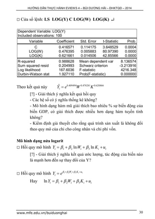 HƯỚNG DẪN THỰC HÀNH EVIEWS 4 – BÙI DƯƠNG HẢI – ĐHKTQD – 2014
www.mfe.edu.vn/buiduonghai 30
 Cửa sổ lệnh: LS LOG(Y) C LOG(W) LOG(K) 
Dependent Variable: LOG(Y)
Included observations: 100
Variable Coefficient Std. Error t-Statistic Prob.
C 0.416571 0.114175 3.648529 0.0004
LOG(W) 0.476395 0.005883 80.97390 0.0000
LOG(K) 0.621661 0.014506 42.85566 0.0000
R-squared 0.988628 Mean dependent var 8.136574
Sum squared resid 0.204993 Schwarz criterion -3.213916
Log likelihood 167.6036 F-statistic 4216.348
Durbin-Watson stat 1.927110 Prob(F-statistic) 0.000000
Theo kết quả này 0.409494 0.478281 0.620866ˆ
iY e W K
[?] - Giải thích ý nghĩa kết quả hồi quy
- Các hệ số có ý nghĩa thống kê không?
- Mô hình dạng hàm mũ giải thích bao nhiêu % sự biến động của
biến GDP, có giải thích được nhiều hơn dạng hàm tuyến tính
không?
- Kiểm định giả thuyết cho rằng quá trình sản xuất là không đổi
theo quy mô của chi cho công nhân và chi phí vốn.
Mô hình dạng nửa logarit
 Hồi quy mô hình 1 2 3ln lni i i iY W K u     
[?] - Giải thích ý nghĩa kết quả ước lượng, tác động của biến nào
là mạnh hơn đến sự thay đổi của Y?
 Hồi quy mô hình 1 2 3i i iW K u
iY e    

Hay 1 2 3ln i i i iY W K u     
 