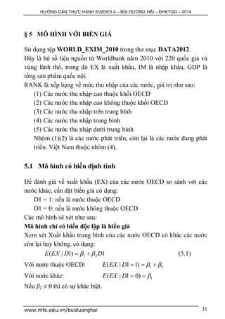 HƯỚNG DẪN THỰC HÀNH EVIEWS 4 – BÙI DƯƠNG HẢI – ĐHKTQD – 2014
www.mfe.edu.vn/buiduonghai 31
§ 5 MÔ HÌNH VỚI BIẾN GIẢ
Sử dụng tệp WORLD_EXIM_2010 trong thư mục DATA2012.
Đây là bộ số liệu nguồn từ Worldbank năm 2010 với 220 quốc gia và
vùng lãnh thổ, trong đó EX là xuất khẩu, IM là nhập khẩu, GDP là
tổng sản phẩm quốc nội.
RANK là xếp hạng về mức thu nhập của các nước, giá trị như sau:
(1) Các nước thu nhập cao thuộc khối OECD
(2) Các nước thu nhập cao không thuộc khối OECD
(3) Các nước thu nhập trên trung bình
(4) Các nước thu nhập trung bình
(5) Các nước thu nhập dưới trung bình
Nhóm (1)(2) là các nước phát triển, còn lại là các nước đang phát
triển. Việt Nam thuộc nhóm (4).
5.1 Mô hình có biến định tính
Để đánh giá về xuất khẩu (EX) của các nước OECD so sánh với các
nước khác, cần đặt biến giả có dạng:
D1 = 1: nếu là nước thuộc OECD
D1 = 0: nếu là nước không thuộc OECD
Các mô hình sẽ xét như sau:
Mô hình chỉ có biến độc lập là biến giả
Xem xét Xuất khẩu trung bình của các nước OECD có khác các nước
còn lại hay không, có dạng:
1 2( | 1) 1E EX D D   (5.1)
Với nước thuộc OECD: 1 2( | 1 1)E EX D    
Với nước khác: 1( | 1 0)E EX D  
Nếu β2 ≠ 0 thì có sự khác biệt.
 