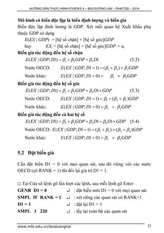 HƯỚNG DẪN THỰC HÀNH EVIEWS 4 – BÙI DƯƠNG HẢI – ĐHKTQD – 2014
www.mfe.edu.vn/buiduonghai 32
Mô hình có biến độc lập là biến định lượng và biến giả
Biến độc lập định lượng là GDP. Xét mối quan hệ Xuất khẩu phụ
thuộc GDP có dạng
E(EX | GDP) = [hệ số chặn] + [hệ số góc]GDP
hay EXi = [hệ số chặn] + [hệ số góc]GDP + ui
Biến giả tác động đến hệ số chặn
1 2 3( | , 1) 1E EX GDP D GDP D     (5.2)
Nước OECD: 1 3 2( | , 1 1) ( )E EX GDP D GDP     
Nước khác: 1 2( | , 1 0)E EX GDP D GDP   
Biến giả tác động đến hệ số góc
1 2 3( | , 1) 1E EX GDP D GDP D GDP      (5.3)
Nước OECD: 1 2 3( | , 1 1) ( )E EX GDP D GDP     
Nước khác: 1 2( | , 1 0)E EX GDP D GDP   
Biến giả tác động đến cả hai hệ số
1 2 3 4( | , 1) 1 1E EX GDP D GDP D D GDP        (5.4)
Nước OECD: 1 3 2 4( | , 1 1) ( ) ( )E EX GDP D GDP       
Nước khác: 1 2( | , 1 0)E EX GDP D GDP   
5.2 Đặt biến giả
Cần đặt biến D1 = 0 với mọi quan sát, sau đó riêng với các nước
OECD (có RANK = 1) thì đổi lại giá trị D1 = 1.
 Tại Cửa sổ lệnh gõ lần lượt các lệnh, sau mỗi lệnh gõ Enter
GENR D1 = 0  : đặt biến mới D1 = 0 với mọi quan sát
SMPL IF RANK = 1  : xét riêng các quan sát có RANK=1
D1 = 1  : đặt lại D1 = 1
SMPL 1 220  : lấy lại toàn bộ các quan sát
 