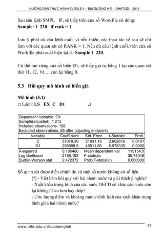 HƯỚNG DẪN THỰC HÀNH EVIEWS 4 – BÙI DƯƠNG HẢI – ĐHKTQD – 2014
www.mfe.edu.vn/buiduonghai 33
Sau câu lệnh SMPL IF, sẽ thấy trên cửa số Workfile có dòng:
Sample: 1 220 if rank = 1
Lưu ý phải có câu lệnh cuối, vì nếu thiếu, các thao tác về sau sẽ chỉ
làm với các quan sát có RANK = 1. Nếu đủ câu lệnh cuối, trên cửa sổ
Workfile phải xuất hiện lại là: Sample 1 220.
Có thể mở riêng cửa sổ biến D1, sẽ thấy giá trị bằng 1 tại các quan sát
thứ 11, 12, 19…, còn lại bằng 0.
5.3 Hồi quy mô hình có biến giả
Mô hình (5.1)
 Lệnh: LS EX C D1 
Dependent Variable: EX
Sample(adjusted): 1 213
Included observations: 158
Excluded observations: 55 after adjusting endpoints
Variable Coefficient Std. Error t-Statistic Prob.
C 57078.39 21931.16 2.602616 0.0101
D1 295998.5 49511.86 5.978335 0.0000
R-squared 0.186400 Mean dependent var 115154.0
Log likelihood -2185.192 F-statistic 35.74048
Durbin-Watson stat 2.472372 Prob(F-statistic) 0.000000
Số quan sát được điều chỉnh do có một số nước không có số liệu.
[?] - Viết hàm hồi quy với hai nhóm nước và giải thích ý nghĩa?
- Xuất khẩu trung bình của các nước OECD có khác các nước còn
lại không? Cao hơn hay thấp?
- Ước lượng điểm và khoảng mức chênh lệch của xuất khẩu trung
bình giữa hai nhóm nước?
 