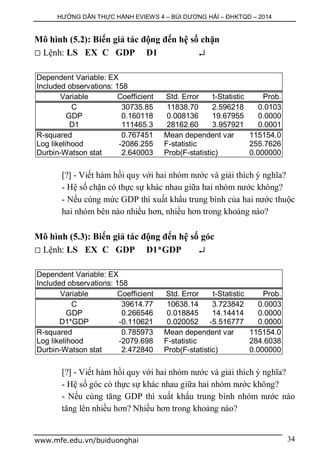 HƯỚNG DẪN THỰC HÀNH EVIEWS 4 – BÙI DƯƠNG HẢI – ĐHKTQD – 2014
www.mfe.edu.vn/buiduonghai 34
Mô hình (5.2): Biến giả tác động đến hệ số chặn
 Lệnh: LS EX C GDP D1 
Dependent Variable: EX
Included observations: 158
Variable Coefficient Std. Error t-Statistic Prob.
C 30735.85 11838.70 2.596218 0.0103
GDP 0.160118 0.008136 19.67955 0.0000
D1 111465.3 28162.60 3.957921 0.0001
R-squared 0.767451 Mean dependent var 115154.0
Log likelihood -2086.255 F-statistic 255.7626
Durbin-Watson stat 2.640003 Prob(F-statistic) 0.000000
[?] - Viết hàm hồi quy với hai nhóm nước và giải thích ý nghĩa?
- Hệ số chặn có thực sự khác nhau giữa hai nhóm nước không?
- Nếu cùng mức GDP thì xuất khẩu trung bình của hai nước thuộc
hai nhóm bên nào nhiều hơn, nhiều hơn trong khoảng nào?
Mô hình (5.3): Biến giả tác động đến hệ số góc
 Lệnh: LS EX C GDP D1*GDP 
Dependent Variable: EX
Included observations: 158
Variable Coefficient Std. Error t-Statistic Prob.
C 39614.77 10638.14 3.723842 0.0003
GDP 0.266546 0.018845 14.14414 0.0000
D1*GDP -0.110621 0.020052 -5.516777 0.0000
R-squared 0.785973 Mean dependent var 115154.0
Log likelihood -2079.698 F-statistic 284.6038
Durbin-Watson stat 2.472840 Prob(F-statistic) 0.000000
[?] - Viết hàm hồi quy với hai nhóm nước và giải thích ý nghĩa?
- Hệ số góc có thực sự khác nhau giữa hai nhóm nước không?
- Nếu cùng tăng GDP thì xuất khẩu trung bình nhóm nước nào
tăng lên nhiều hơn? Nhiều hơn trong khoảng nào?
 