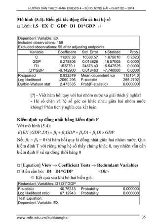 HƯỚNG DẪN THỰC HÀNH EVIEWS 4 – BÙI DƯƠNG HẢI – ĐHKTQD – 2014
www.mfe.edu.vn/buiduonghai 35
Mô hình (5.4): Biến giả tác động đến cả hai hệ số
 Lệnh: LS EX C GDP D1 D1*GDP 
Dependent Variable: EX
Included observations: 158
Excluded observations: 55 after adjusting endpoints
Variable Coefficient Std. Error t-Statistic Prob.
C 11209.38 10388.57 1.079010 0.2823
GDP 0.278806 0.016826 16.57005 0.0000
D1 162879.1 24876.43 6.547525 0.0000
D1*GDP -0.142900 0.018463 -7.740000 0.0000
R-squared 0.832579 Mean dependent var 115154.0
Log likelihood -2060.296 F-statistic 255.2792
Durbin-Watson stat 2.473535 Prob(F-statistic) 0.000000
[?] - Viết hàm hồi quy với hai nhóm nước và giải thích ý nghĩa?
- Hệ số chặn và hệ số góc có khác nhau giữa hai nhóm nước
không? Phân tích ý nghĩa của kết luận.
Kiểm định sự đồng nhất bằng kiểm định F
Với mô hình (5.4):
1 2 3 4( | , 1) 1 1E EX GDP D GDP D D GDP       
Nếu β3 = β4 = 0 thì hàm hồi quy là đồng nhất giữa hai nhóm nước. Qua
kiểm định T với riêng từng hệ số thấy chúng khác 0, tuy nhiên vẫn cần
kiểm định F về sự đồng thời bằng 0
 [Equation] View  Coefficient Tests  Redundant Variables
 Biến cần bỏ: D1 D1*GDP <Ok>
 Kết quả sau khi bỏ hai biến giả.
Redundant Variables: D1 D1*GDP
F-statistic 40.76313 Probability 0.000000
Log likelihood ratio 67.12943 Probability 0.000000
Test Equation:
Dependent Variable: EX
 