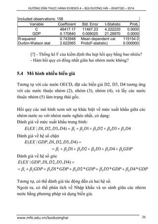 HƯỚNG DẪN THỰC HÀNH EVIEWS 4 – BÙI DƯƠNG HẢI – ĐHKTQD – 2014
www.mfe.edu.vn/buiduonghai 36
Included observations: 158
Variable Coefficient Std. Error t-Statistic Prob.
C 48417.17 11467.23 4.222220 0.0000
GDP 0.170840 0.008025 21.28970 0.0000
R-squared 0.743948 Mean dependent var 115154.0
Durbin-Watson stat 2.622065 Prob(F-statistic) 0.000000
[?] - Thống kê F của kiểm định thu hẹp hồi quy bằng bao nhiêu?
- Hàm hồi quy có đồng nhất giữa hai nhóm nước không?
5.4 Mô hình nhiều biến giả
Tương tự với các nước OECD, đặt các biến giả D2, D3, D4 tương ứng
với các nước thuộc nhóm (2), nhóm (3), nhóm (4), và lấy các nước
thuộc nhóm (5) làm trạng thái gốc.
Hồi quy các mô hình xem xét sự khác biệt về mức xuất khẩu giữa các
nhóm nước so với nhóm nước nghèo nhất, có dạng:
Đánh giá về mức xuất khẩu trung bình:
1 2 3 4 5( | 1, 2, 3, 4) 1 2 3 4E EX D D D D D D D D        
Đánh giá về hệ số chặn
1 2 3 4 5 6
( | , 1, 2, 3, 4)
1 2 3 4
E EX GDP D D D D
D D D D GDP     

     
Đánh giá về hệ số góc
1 2 3 4 5 6
( | , 1, 2, 3, 4)
1* 2* 3* 4*
E EX GDP D D D D
GDP D GDP D GDP D GDP D GDP     

     
Tương tự, có thể đánh giá tác động đến cả hai hệ số.
Ngoài ra, có thể phân tích về Nhập khẩu và so sánh giữa các nhóm
nước bằng phương pháp sử dụng biến giả.
 