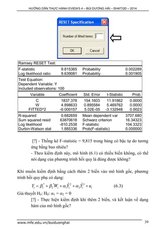 HƯỚNG DẪN THỰC HÀNH EVIEWS 4 – BÙI DƯƠNG HẢI – ĐHKTQD – 2014
www.mfe.edu.vn/buiduonghai 39
Ramsey RESET Test:
F-statistic 9.815365 Probability 0.002289
Log likelihood ratio 9.639081 Probability 0.001905
Test Equation:
Dependent Variable: Y
Included observations: 100
Variable Coefficient Std. Error t-Statistic Prob.
C 1837.378 154.1603 11.91862 0.0000
W 4.898633 0.895584 5.469762 0.0000
FITTED^2 -0.000157 5.02E-05 -3.132948 0.0023
R-squared 0.682659 Mean dependent var 3707.680
Sum squared resid 63870618 Schwarz criterion 16.34323
Log likelihood -810.2538 F-statistic 104.3323
Durbin-Watson stat 1.885336 Prob(F-statistic) 0.000000
[?] - Thống kê F-statistic = 9,815 trong bảng có bậc tự do tương
ứng bằng bao nhiêu?
- Theo kiểm định này, mô hình (6.1) có thiếu biến không, có thể
nói dạng của phương trình hồi quy là đúng được không?
Khi muốn kiểm định bằng cách thêm 2 biến vào mô hình gốc, phương
trình hồi quy phụ có dạng:
2 3
1 2 1 2
ˆ ˆ
i i i i iY W Y Y u         (6.3)
Giả thuyết H0: H0: α1 = α2 = 0
[?] - Thực hiện kiểm định khi thêm 2 biến, và kết luận về dạng
hàm của mô hình gốc?
 
