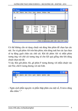 HƯỚNG DẪN THỰC HÀNH EVIEWS 4 – BÙI DƯƠNG HẢI – ĐHKTQD – 2014
www.mfe.edu.vn/buiduonghai 4
Có thể không cần sử dụng chuột mà dùng bàn phím để chọn lựa các
nút. Ấn và giữ phím Alt trên bàn phím, trên dòng task bar các lựa chọn
sẽ tự động gạch chân các chữ cái. Khi đó phím Alt và nhấn phím
tương ứng với chữ cái tương ứng sẽ cho kết quả giống như khi dùng
chuột chọn nút đó.
Ví dụ: Khi giữ phím Alt, gõ phím F tương đương với nhấn chuột vào
nút File; chữ E tương đương với nút Edit.
- Ngăn cách phần nguyên và phần thập phân của một số, Eviews dùng
dấu chấm “.”
Cửa
sổ
lệnh
Thanh
chức
năng
Thanh
chỉ
dẫn
Thoát
khỏi
Eviews
 