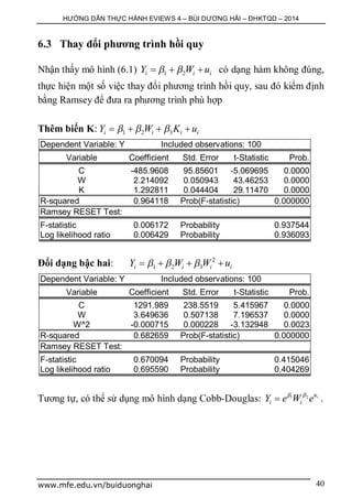 HƯỚNG DẪN THỰC HÀNH EVIEWS 4 – BÙI DƯƠNG HẢI – ĐHKTQD – 2014
www.mfe.edu.vn/buiduonghai 40
6.3 Thay đổi phương trình hồi quy
Nhận thấy mô hình (6.1) 1 2i i iY W u    có dạng hàm không đúng,
thực hiện một số việc thay đổi phương trình hồi quy, sau đó kiểm định
bằng Ramsey để đưa ra phương trình phù hợp
Thêm biến K: 1 2 3i i i iY W K u     
Dependent Variable: Y Included observations: 100
Variable Coefficient Std. Error t-Statistic Prob.
C -485.9608 95.85601 -5.069695 0.0000
W 2.214092 0.050943 43.46253 0.0000
K 1.292811 0.044404 29.11470 0.0000
R-squared 0.964118 Prob(F-statistic) 0.000000
Ramsey RESET Test:
F-statistic 0.006172 Probability 0.937544
Log likelihood ratio 0.006429 Probability 0.936093
Đổi dạng bậc hai: 2
1 2 3i i i iY W W u     
Dependent Variable: Y Included observations: 100
Variable Coefficient Std. Error t-Statistic Prob.
C 1291.989 238.5519 5.415967 0.0000
W 3.649636 0.507138 7.196537 0.0000
W^2 -0.000715 0.000228 -3.132948 0.0023
R-squared 0.682659 Prob(F-statistic) 0.000000
Ramsey RESET Test:
F-statistic 0.670094 Probability 0.415046
Log likelihood ratio 0.695590 Probability 0.404269
Tương tự, có thể sử dụng mô hình dạng Cobb-Douglas: 1 2 iu
i iY e W e 
 .
 