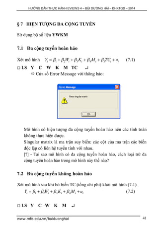HƯỚNG DẪN THỰC HÀNH EVIEWS 4 – BÙI DƯƠNG HẢI – ĐHKTQD – 2014
www.mfe.edu.vn/buiduonghai 41
§ 7 HIỆN TƯỢNG ĐA CỘNG TUYẾN
Sử dụng bộ số liệu YWKM
7.1 Đa cộng tuyến hoàn hảo
Xét mô hình 1 2 3 4 5i i i i i iY W K M TC u          (7.1)
 LS Y C W K M TC 
 Cửa sổ Error Message với thông báo:
Mô hình có hiện tượng đa cộng tuyến hoàn hảo nên các tính toán
không thực hiện được.
Singular matrix là ma trận suy biến: các cột của ma trận các biến
độc lập có liên hệ tuyến tính với nhau.
[?] - Tại sao mô hình có đa cộng tuyến hoàn hảo, cách loại trừ đa
cộng tuyến hoàn hảo trong mô hình này thế nào?
7.2 Đa cộng tuyến không hoàn hảo
Xét mô hình sau khi bỏ biến TC (tổng chi phí) khỏi mô hình (7.1)
1 2 3 4i i i i iY W K M u        (7.2)
 LS Y C W K M 
 