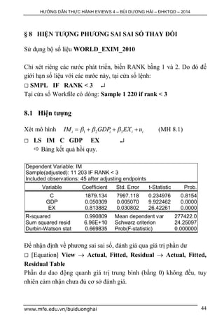 HƯỚNG DẪN THỰC HÀNH EVIEWS 4 – BÙI DƯƠNG HẢI – ĐHKTQD – 2014
www.mfe.edu.vn/buiduonghai 44
§ 8 HIỆN TƯỢNG PHƯƠNG SAI SAI SỐ THAY ĐỔI
Sử dụng bộ số liệu WORLD_EXIM_2010
Chỉ xét riêng các nước phát triển, biến RANK bằng 1 và 2. Do đó để
giới hạn số liệu với các nước này, tại cửa sổ lệnh:
 SMPL IF RANK < 3 
Tại cửa sổ Workfile có dòng: Sample 1 220 if rank < 3
8.1 Hiện tượng
Xét mô hình 1 2 3i i i iIM GDP EX u      (MH 8.1)
 LS IM C GDP EX 
 Bảng kết quả hồi quy.
Dependent Variable: IM
Sample(adjusted): 11 203 IF RANK < 3
Included observations: 45 after adjusting endpoints
Variable Coefficient Std. Error t-Statistic Prob.
C 1879.134 7997.118 0.234976 0.8154
GDP 0.050309 0.005070 9.922462 0.0000
EX 0.813882 0.030802 26.42261 0.0000
R-squared 0.990809 Mean dependent var 277422.0
Sum squared resid 6.96E+10 Schwarz criterion 24.25097
Durbin-Watson stat 0.669835 Prob(F-statistic) 0.000000
Để nhận định về phương sai sai số, đánh giá qua giá trị phần dư
 [Equation] View  Actual, Fitted, Residual  Actual, Fitted,
Residual Table
Phần dư dao động quanh giá trị trung bình (bằng 0) không đều, tuy
nhiên cảm nhận chưa đủ cơ sở đánh giá.
 