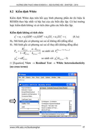 HƯỚNG DẪN THỰC HÀNH EVIEWS 4 – BÙI DƯƠNG HẢI – ĐHKTQD – 2014
www.mfe.edu.vn/buiduonghai 45
8.2 Kiểm định White
Kiểm định White dựa trên hồi quy bình phương phần dư (kí hiệu là
RESID) theo bậc nhất và bậc hai của các biến độc lập. Có hai trường
hợp: kiểm định không và có tích chéo giữa các biến độc lập.
Kiểm định không có tích chéo
2 2 2
1 2 3 4 5i i i i i ie GDP GDP EX EX v          (8.1a)
H0: Mô hình gốc có phương sai sai số không đổi (đồng đều)
H1: Mô hình gốc có phương sai sai số thay đổi (không đồng đều)
2
(8.1a) (8.1a)
2
(8.1a) (8.1a)1 1
qs
R n k
F
R k

 
 
so sánh với
 (8.1a ) (8.1a )1,k n k
F
 
2 2
(8.1a)qs nR  so sánh với 2
(8.1a)( 1)k 
 [Equation] View  Residual Test  White heteroskedasticity
(no cross terms)
 