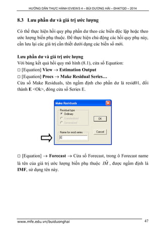 HƯỚNG DẪN THỰC HÀNH EVIEWS 4 – BÙI DƯƠNG HẢI – ĐHKTQD – 2014
www.mfe.edu.vn/buiduonghai 47
8.3 Lưu phần dư và giá trị ước lượng
Có thể thực hiện hồi quy phụ phần dư theo các biến độc lập hoặc theo
ước lượng biến phụ thuộc. Để thực hiện chủ động các hồi quy phụ này,
cần lưu lại các giá trị cần thiết dưới dạng các biến số mới.
Lưu phần dư và giá trị ước lượng
Với bảng kết quả hồi quy mô hình (8.1), cửa sổ Equation:
 [Equation] View  Estimation Output
 [Equation] Procs  Make Residual Series…
Cửa sổ Make Residuals, tên ngầm định cho phần dư là resid01, đổi
thành E <Ok>, đóng cửa số Series E.
 [Equation]  Forecast  Cửa sổ Forecast, trong ô Forecast name
là tên của giá trị ước lượng biến phụ thuộc ˆIM , được ngầm định là
IMF, sử dụng tên này.
 