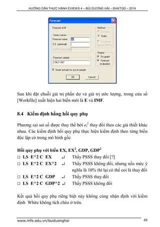 HƯỚNG DẪN THỰC HÀNH EVIEWS 4 – BÙI DƯƠNG HẢI – ĐHKTQD – 2014
www.mfe.edu.vn/buiduonghai 48
Sau khi đặt chuỗi giá trị phần dư và giá trị ước lượng, trong cửa sổ
[Workfile] xuất hiện hai biến mới là E và IMF.
8.4 Kiểm định bằng hồi quy phụ
Phương sai sai số được thay thế bởi ei
2
thay đổi theo các giả thiết khác
nhau. Các kiểm định hồi quy phụ thực hiện kiểm định theo từng biến
độc lập có trong mô hình gốc
Hồi quy phụ với biến EX, EX2
, GDP, GDP2
 LS E^2 C EX  Thấy PSSS thay đổi [?]
 LS E^2 C EX^2  Thấy PSSS không đổi, nhưng nếu mức ý
nghĩa là 10% thì lại có thể coi là thay đổi
 LS E^2 C GDP  Thấy PSSS thay đổi
 LS E^2 C GDP^2  Thấy PSSS không đổi
Kết quả hồi quy phụ riêng biệt này không cùng nhận định với kiểm
định White không tích chéo ở trên.
 
