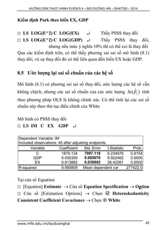 HƯỚNG DẪN THỰC HÀNH EVIEWS 4 – BÙI DƯƠNG HẢI – ĐHKTQD – 2014
www.mfe.edu.vn/buiduonghai 49
Kiểm định Park theo biến EX, GDP
 LS LOG(E^2) C LOG(EX)  Thấy PSSS thay đổi
 LS LOG(E^2) C LOG(GDP)  Thấy PSSS thay đổi,
nhưng nếu mức ý nghĩa 10% thì có thể coi là thay đổi
Qua các kiểm định trên, có thể thấy phương sai sai số mô hình (8.1)
thay đổi, và sự thay đổi đó có thể liên quan đến biến EX hoặc GDP.
8.5 Ước lượng lại sai số chuẩn của các hệ số
Mô hình (8.1) có phương sai sai số thay đổi, ước lượng các hệ số vẫn
không chệch, nhưng các sai số chuẩn của các ước lượng ˆ( )jSe  tính
theo phương pháp OLS là không chính xác. Có thể tính lại các sai số
chuẩn này theo thủ tục điều chỉnh của White
Mô hình có PSSS thay đổi
 LS IM C EX GDP 
Dependent Variable: IM
Included observations: 45 after adjusting endpoints
Variable Coefficient Std. Error t-Statistic Prob.
C 1879.134 7997.118 0.234976 0.8154
GDP 0.050309 0.005070 9.922462 0.0000
EX 0.813882 0.030802 26.42261 0.0000
R-squared 0.990809 Mean dependent var 277422.0
Tại cửa sổ Equation
 [Equation] Estimate  Cửa sổ Equation Specification  Option
 Cửa sổ [Estimation Options]  Chọn  Heteroskedasticity
Consistent Coefficient Covariance  Chọn  White
 