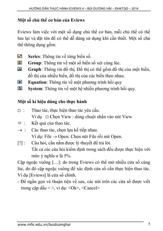 HƯỚNG DẪN THỰC HÀNH EVIEWS 4 – BÙI DƯƠNG HẢI – ĐHKTQD – 2014
www.mfe.edu.vn/buiduonghai 5
Một số chủ thể cơ bản của Eviews
Eviews làm việc với một số dạng chủ thể cơ bản, mỗi chủ thể có thể
lưu lại và đặt tên để có thể dễ dàng sử dụng khi cần thiết. Một số chủ
thể thông dụng gồm:
Series: Thông tin về từng biến số.
Group: Thông tin về một số biến số xét cùng lúc.
Graph: Thông tin đồ thị. Đồ thị có thể gồm đồ thị của một biến,
đồ thị của nhiều biến, đồ thị của các biến theo nhau.
Equation: Thông tin về một phương trình hồi quy
System: Thông tin về một hệ nhiều phương trình hồi quy.
Một số kí hiệu dùng cho thực hành
 : Thao tác, thực hiện thao tác yêu cầu.
Ví dụ  Chọn View : dùng chuột nhấn vào nút View
 : Kết quả của thao tác.
 : Các thao tác, chọn lựa kế tiếp nhau.
Ví dụ: File  Open: Chọn nút File rồi nút Open.
[?] : Câu hỏi, cần nắm được lý thuyết để trả lời.
Tất cả các câu hỏi kiểm định trong sách đều được thực hiện với
mức ý nghĩa α là 5%.
Cặp ngoặc vuông […]: do trong Eviews có thể mở nhiều cửa sổ cùng
lúc, do đó cặp ngoặc vuông để xác định cửa sổ cần thực hiện thao tác.
Ví dụ [Eviews] là cửa sổ chính.
- Để ngắn gọn và thuận tiện về sau, các nút trên các cửa sổ được viết
trong cặp dấu < >, ví dụ: <Ok>, <Cancel>
 