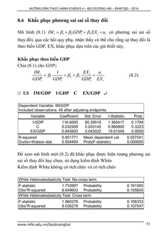 HƯỚNG DẪN THỰC HÀNH EVIEWS 4 – BÙI DƯƠNG HẢI – ĐHKTQD – 2014
www.mfe.edu.vn/buiduonghai 51
8.6 Khắc phục phương sai sai số thay đổi
Mô hình (8.1) 1 2 3i i i iIM GDP EX u      có phương sai sai số
thay đổi, qua các hồi quy phụ, nhận thấy có thể cho rằng sự thay đổi là
theo biến GDP, EX, khắc phục dựa trên các giả thiết này.
Khắc phục theo biến GDP
Chia (8.1) cho GDPi:
1 2 3
1i i i
i i i i
IM EX u
GDP GDP GDP EX
      (8.2)
 LS IM/GDP 1/GDP C EX/GDP 
Dependent Variable: IM/GDP
Included observations: 45 after adjusting endpoints
Variable Coefficient Std. Error t-Statistic Prob.
1/GDP 116.6000 85.39516 1.365417 0.1794
C 0.032509 0.033145 0.980800 0.3323
EX/GDP 0.843903 0.043022 19.61549 0.0000
R-squared 0.901771 Mean dependent var 0.557541
Durbin-Watson stat 0.954404 Prob(F-statistic) 0.000000
Để xem mô hình mới (8.2) đã khắc phục được hiện tượng phương sai
sai số thay đổi hay chưa, sử dụng kiểm định White
Kiểm định White không có tích chéo và có tích chéo
White Heteroskedasticity Test: No-cross term
F-statistic 1.733907 Probability 0.161560
Obs*R-squared 6.649603 Probability 0.155605
White Heteroskedasticity Test: Cross term
F-statistic 1.960378 Probability 0.106333
Obs*R-squared 9.038278 Probability 0.107547
 