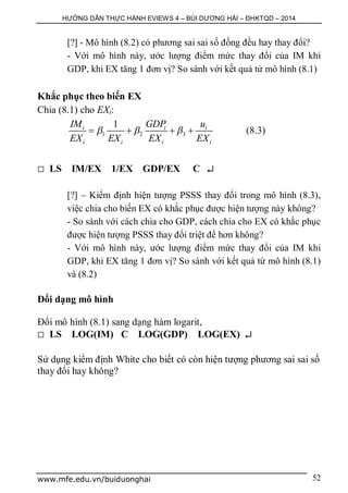 HƯỚNG DẪN THỰC HÀNH EVIEWS 4 – BÙI DƯƠNG HẢI – ĐHKTQD – 2014
www.mfe.edu.vn/buiduonghai 52
[?] - Mô hình (8.2) có phương sai sai số đồng đều hay thay đổi?
- Với mô hình này, ước lượng điểm mức thay đổi của IM khi
GDP, khi EX tăng 1 đơn vị? So sánh với kết quả từ mô hình (8.1)
Khắc phục theo biến EX
Chia (8.1) cho EXi:
1 2 3
1i i i
i i i i
IM GDP u
EX EX EX EX
      (8.3)
 LS IM/EX 1/EX GDP/EX C 
[?] – Kiểm định hiện tượng PSSS thay đổi trong mô hình (8.3),
việc chia cho biến EX có khắc phục được hiện tượng này không?
- So sánh với cách chia cho GDP, cách chia cho EX có khắc phục
được hiện tượng PSSS thay đổi triệt để hơn không?
- Với mô hình này, ước lượng điểm mức thay đổi của IM khi
GDP, khi EX tăng 1 đơn vị? So sánh với kết quả từ mô hình (8.1)
và (8.2)
Đổi dạng mô hình
Đổi mô hình (8.1) sang dạng hàm logarit,
 LS LOG(IM) C LOG(GDP) LOG(EX) 
Sử dụng kiểm định White cho biết có còn hiện tượng phương sai sai số
thay đổi hay không?
 