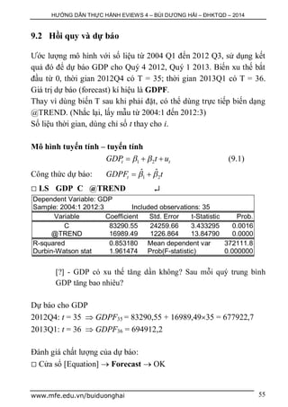 HƯỚNG DẪN THỰC HÀNH EVIEWS 4 – BÙI DƯƠNG HẢI – ĐHKTQD – 2014
www.mfe.edu.vn/buiduonghai 55
9.2 Hồi quy và dự báo
Ước lượng mô hình với số liệu từ 2004 Q1 đến 2012 Q3, sử dụng kết
quả đó để dự báo GDP cho Quý 4 2012, Quý 1 2013. Biến xu thế bắt
đầu từ 0, thời gian 2012Q4 có T = 35; thời gian 2013Q1 có T = 36.
Giá trị dự báo (forecast) kí hiệu là GDPF.
Thay vì dùng biến T sau khi phải đặt, có thể dùng trực tiếp biến dạng
@TREND. (Nhắc lại, lấy mẫu từ 2004:1 đến 2012:3)
Số liệu thời gian, dùng chỉ số t thay cho i.
Mô hình tuyến tính – tuyến tính
1 2t tGDP t u    (9.1)
Công thức dự báo: 1 2
ˆ ˆ
tGDPF t  
 LS GDP C @TREND 
Dependent Variable: GDP
Sample: 2004:1 2012:3 Included observations: 35
Variable Coefficient Std. Error t-Statistic Prob.
C 83290.55 24259.66 3.433295 0.0016
@TREND 16989.49 1226.864 13.84790 0.0000
R-squared 0.853180 Mean dependent var 372111.8
Durbin-Watson stat 1.961474 Prob(F-statistic) 0.000000
[?] - GDP có xu thế tăng dần không? Sau mỗi quý trung bình
GDP tăng bao nhiêu?
Dự báo cho GDP
2012Q4: t = 35  GDPF35 = 83290,55 + 16989,4935 = 677922,7
2013Q1: t = 36  GDPF36 = 694912,2
Đánh giá chất lượng của dự báo:
 Cửa sổ [Equation]  Forecast  OK
 