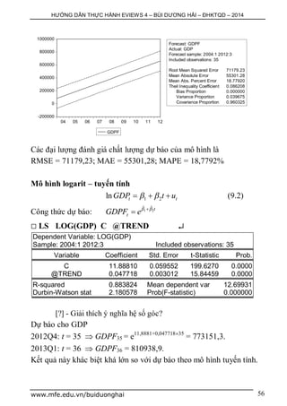 HƯỚNG DẪN THỰC HÀNH EVIEWS 4 – BÙI DƯƠNG HẢI – ĐHKTQD – 2014
www.mfe.edu.vn/buiduonghai 56
Các đại lượng đánh giá chất lượng dự báo của mô hình là
RMSE = 71179,23; MAE = 55301,28; MAPE = 18,7792%
Mô hình logarit – tuyến tính
1 2ln t tGDP t u    (9.2)
Công thức dự báo: 1 2
ˆ ˆ t
tGDPF e 

 LS LOG(GDP) C @TREND 
Dependent Variable: LOG(GDP)
Sample: 2004:1 2012:3 Included observations: 35
Variable Coefficient Std. Error t-Statistic Prob.
C 11.88810 0.059552 199.6270 0.0000
@TREND 0.047718 0.003012 15.84459 0.0000
R-squared 0.883824 Mean dependent var 12.69931
Durbin-Watson stat 2.180578 Prob(F-statistic) 0.000000
[?] - Giải thích ý nghĩa hệ số góc?
Dự báo cho GDP
2012Q4: t = 35  GDPF35 = e11,8881+0,04771835
= 773151,3.
2013Q1: t = 36  GDPF36 = 810938,9.
Kết quả này khác biệt khá lớn so với dự báo theo mô hình tuyến tính.
-200000
0
200000
400000
600000
800000
1000000
04 05 06 07 08 09 10 11 12
GDPF
Forecast: GDPF
Actual: GDP
Forecast sample: 2004:1 2012:3
Included observations: 35
Root Mean Squared Error 71179.23
Mean Absolute Error 55301.28
Mean Abs. Percent Error 18.77920
Theil Inequality Coefficient 0.086208
Bias Proportion 0.000000
Variance Proportion 0.039675
Covariance Proportion 0.960325
 