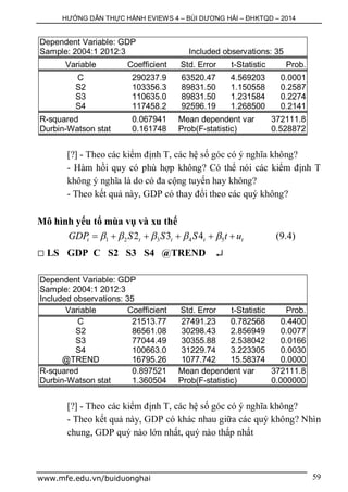 HƯỚNG DẪN THỰC HÀNH EVIEWS 4 – BÙI DƯƠNG HẢI – ĐHKTQD – 2014
www.mfe.edu.vn/buiduonghai 59
Dependent Variable: GDP
Sample: 2004:1 2012:3 Included observations: 35
Variable Coefficient Std. Error t-Statistic Prob.
C 290237.9 63520.47 4.569203 0.0001
S2 103356.3 89831.50 1.150558 0.2587
S3 110635.0 89831.50 1.231584 0.2274
S4 117458.2 92596.19 1.268500 0.2141
R-squared 0.067941 Mean dependent var 372111.8
Durbin-Watson stat 0.161748 Prob(F-statistic) 0.528872
[?] - Theo các kiểm định T, các hệ số góc có ý nghĩa không?
- Hàm hồi quy có phù hợp không? Có thể nói các kiểm định T
không ý nghĩa là do có đa cộng tuyến hay không?
- Theo kết quả này, GDP có thay đổi theo các quý không?
Mô hình yếu tố mùa vụ và xu thế
1 2 3 4 52 3 4t t t t tGDP S S S t u          (9.4)
 LS GDP C S2 S3 S4 @TREND 
Dependent Variable: GDP
Sample: 2004:1 2012:3
Included observations: 35
Variable Coefficient Std. Error t-Statistic Prob.
C 21513.77 27491.23 0.782568 0.4400
S2 86561.08 30298.43 2.856949 0.0077
S3 77044.49 30355.88 2.538042 0.0166
S4 100663.0 31229.74 3.223305 0.0030
@TREND 16795.26 1077.742 15.58374 0.0000
R-squared 0.897521 Mean dependent var 372111.8
Durbin-Watson stat 1.360504 Prob(F-statistic) 0.000000
[?] - Theo các kiểm định T, các hệ số góc có ý nghĩa không?
- Theo kết quả này, GDP có khác nhau giữa các quý không? Nhìn
chung, GDP quý nào lớn nhất, quý nào thấp nhất
 