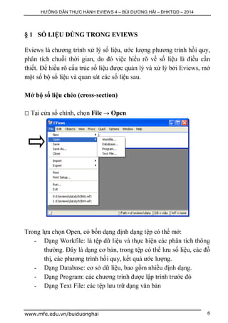 HƯỚNG DẪN THỰC HÀNH EVIEWS 4 – BÙI DƯƠNG HẢI – ĐHKTQD – 2014
www.mfe.edu.vn/buiduonghai 6
§ 1 SỐ LIỆU DÙNG TRONG EVIEWS
Eviews là chương trình xử lý số liệu, ước lượng phương trình hồi quy,
phân tích chuỗi thời gian, do đó việc hiểu rõ về số liệu là điều cần
thiết. Để hiểu rõ cấu trúc số liệu được quản lý và xử lý bởi Eviews, mở
một số bộ số liệu và quan sát các số liệu sau.
Mở bộ số liệu chéo (cross-section)
 Tại cửa sổ chính, chọn File  Open
Trong lựa chọn Open, có bốn dạng định dạng tệp có thể mở:
- Dạng Workfile: là tệp dữ liệu và thực hiện các phân tích thông
thường. Đây là dạng cơ bản, trong tệp có thể lưu số liệu, các đồ
thị, các phương trình hồi quy, kết quả ước lượng.
- Dạng Database: cơ sở dữ liệu, bao gồm nhiều định dạng.
- Dạng Program: các chương trình được lập trình trước đó
- Dạng Text File: các tệp lưu trữ dạng văn bản
 