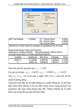 HƯỚNG DẪN THỰC HÀNH EVIEWS 4 – BÙI DƯƠNG HẢI – ĐHKTQD – 2014
www.mfe.edu.vn/buiduonghai 62
ADF Test Statistic -1.325049 1% Critical Value* -3.6353
5% Critical Value -2.9499
10% Critical Value -2.6133
*MacKinnon critical values for rejection of hypothesis of a unit root.
Augmented Dickey-Fuller Test Equation
Dependent Variable: D(GDP) Sample(adjusted): 2004:2 2012:3
Included observations: 34 after adjusting endpoints
Variable Coefficient Std. Error t-Statistic Prob.
GDP(-1) -0.129245 0.097540 -1.325049 0.1945
C 63921.36 39356.54 1.624161 0.1142
Theo kết quả hồi quy phụ này qs = –1.325;
Các giá trị tới hạn: 0.01 = –3.6353; 0.05 = –2.9499; 0.1 = –2.6133
Vậy | | | |qs   với cả ba mức ý nghĩa 10%, 5%, 1, chưa bác bỏ H0,
chuỗi là không dừng.
Trong kết quả thấy hệ số chặn không có ý nghĩa thống kê, có thể thực
hiện kiểm định không có hệ số chặn (chọn None trong Include test
equation), kết luận cũng không thay đổi. Thông thường hệ số chặn
được cho trong hồi quy phụ để kiểm định.
 