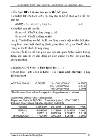 HƯỚNG DẪN THỰC HÀNH EVIEWS 4 – BÙI DƯƠNG HẢI – ĐHKTQD – 2014
www.mfe.edu.vn/buiduonghai 63
Kiểm định DF có hệ số chặn và xu thế thời gian
Kiểm định DF cho biến GDP, hồi quy phụ có hệ số chặn và xu thế thời
gian là:
0 1 1 2t t tGDP GDP t v       (9.7)
Kiểm định cặp giả thuyết:
H0: α1 = 0 : Chuỗi Không dừng xu thế
H1: α1  0 : Chuỗi là dừng xu thế
Lưu ý: Chuỗi dừng xu thế tức là dao động quanh một xu thế thời gian,
trung bình của chuỗi vẫn tăng (hoặc giảm) theo thời gian. Do đó chuỗi
Dừng xu thế là chuỗi Không dừng.
Khi cho yếu tố xu thế thời gian vào là ta đã ngầm định chuỗi là không
dừng, chỉ xem nó có dao động ổn định quanh xu thế thời gian hay
không mà thôi.
 [Series: GDP] View  Unit Root Test… 
 [Unit Root Test] Chọn  Level   Trend and Intercept  Lag
differences: 0
ADF Test Statistic -5.543229 1% Critical Value* -4.2505
5% Critical Value -3.5468
10% Critical Value -3.2056
*MacKinnon critical values for rejection of hypothesis of a unit root.
Augmented Dickey-Fuller Test Equation
Dependent Variable: D(GDP) Sample(adjusted): 2004:2 2012:3
Included observations: 34 after adjusting endpoints
Variable Coefficient Std. Error t-Statistic Prob.
GDP(-1) -0.997592 0.179966 -5.543229 0.0000
C 76507.13 29152.04 2.624417 0.0134
@TREND(2004:1) 17236.92 3273.962 5.264851 0.0000
 