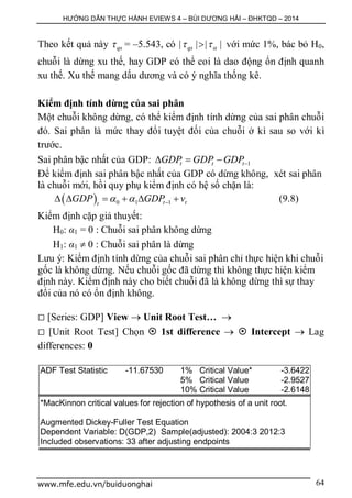 HƯỚNG DẪN THỰC HÀNH EVIEWS 4 – BÙI DƯƠNG HẢI – ĐHKTQD – 2014
www.mfe.edu.vn/buiduonghai 64
Theo kết quả này qs = –5.543, có | | | |qs   với mức 1%, bác bỏ H0,
chuỗi là dừng xu thế, hay GDP có thể coi là dao động ổn định quanh
xu thế. Xu thế mang dấu dương và có ý nghĩa thống kê.
Kiểm định tính dừng của sai phân
Một chuỗi không dừng, có thể kiểm định tính dừng của sai phân chuỗi
đó. Sai phân là mức thay đổi tuyệt đối của chuỗi ở kì sau so với kì
trước.
Sai phân bậc nhất của GDP: 1t t tGDP GDP GDP  
Để kiểm định sai phân bậc nhất của GDP có dừng không, xét sai phân
là chuỗi mới, hồi quy phụ kiểm định có hệ số chặn là:
  0 1 1t tt
GDP GDP v        (9.8)
Kiểm định cặp giả thuyết:
H0: α1 = 0 : Chuỗi sai phân không dừng
H1: α1  0 : Chuỗi sai phân là dừng
Lưu ý: Kiểm định tính dừng của chuỗi sai phân chỉ thực hiện khi chuỗi
gốc là không dừng. Nếu chuỗi gốc đã dừng thì không thực hiện kiểm
định này. Kiểm định này cho biết chuỗi đã là không dừng thì sự thay
đổi của nó có ổn định không.
 [Series: GDP] View  Unit Root Test… 
 [Unit Root Test] Chọn  1st difference   Intercept  Lag
differences: 0
ADF Test Statistic -11.67530 1% Critical Value* -3.6422
5% Critical Value -2.9527
10% Critical Value -2.6148
*MacKinnon critical values for rejection of hypothesis of a unit root.
Augmented Dickey-Fuller Test Equation
Dependent Variable: D(GDP,2) Sample(adjusted): 2004:3 2012:3
Included observations: 33 after adjusting endpoints
 