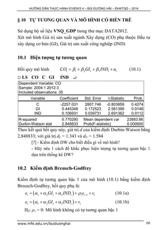 HƯỚNG DẪN THỰC HÀNH EVIEWS 4 – BÙI DƯƠNG HẢI – ĐHKTQD – 2014
www.mfe.edu.vn/buiduonghai 66
§ 10 TỰ TƯƠNG QUAN VÀ MÔ HÌNH CÓ BIẾN TRỄ
Sử dụng bộ số liệu VNQ_GDP trong thư mục DATA2012.
Xét mô hình Giá trị sản xuất ngành Xây dựng (CO) phụ thuộc Đầu tư
xây dựng cơ bản (GI), Giá trị sản xuất công nghiệp (IND)
10.1 Hiện tượng tự tương quan
Hồi quy mô hình 1 2 3t t t tCO GI IND u      (10.1)
 LS CO C GI IND 
Dependent Variable: CO
Sample: 2004:1 2012:3
Included observations: 35
Variable Coefficient Std. Error t-Statistic Prob.
C -2257.031 2807.746 -0.803859 0.4274
GI 0.445348 0.172523 2.581390 0.0146
IND 0.106931 0.039731 2.691362 0.0112
R-squared 0.770290 Mean dependent var 23883.86
Durbin-Watson stat 2.848833 Prob(F-statistic) 0.000000
Theo kết quả hồi quy này, giá trị d của kiểm định Durbin-Watson bằng
2,848833; với giá trị dL = 1.343 và dU = 1.584
[?] - Kiểm định DW cho biết điều gì về mô hình?
- Hãy nêu 1 cách để khắc phục hiện tượng tự tương quan bậc 1
dựa trên thống kê DW?
10.2 Kiểm định Breusch-Godfrey
Kiểm định tự tương quan bậc 1 của mô hình (10.1) bằng kiểm định
Breusch-Godfrey, hồi quy phụ là:
 1 2 3 1 1t t t t te GI IND e v         (10.1a)
 1 2 3t t t te GI IND v      (10.1b)
H0: ρ1 = 0: Mô hình không có tự tương quan bậc 1
 