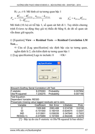 HƯỚNG DẪN THỰC HÀNH EVIEWS 4 – BÙI DƯƠNG HẢI – ĐHKTQD – 2014
www.mfe.edu.vn/buiduonghai 67
H1: ρ1 ≠ 0: Mô hình có tự tương quan bậc 1
2 2
(10.1a) (10.1b) (10.1a) (10.1a)
2
(10.1a)1 1
qs
R R n k
F
R
 
 

và 2 2
(10.1a) (10.1a)qs n R 
Mô hình (10.1a) có trễ bậc 1, số quan sát bớt đi 1. Tuy nhiên chương
trình Eviews tự động thay giá trị thiếu đó bằng 0, do đó số quan sát
vẫn được giữ nguyên.
 [Equation] View  Residual Tests  Residual Correlation LM
Test…
 Cửa sổ [Lag specification] xác định bậc của tự tương quan,
ngầm định là 2, cần kiểm định tự tương quan bậc 1
 [Lag specification] Lags to include: 1 <Ok>
Breusch-Godfrey Serial Correlation LM Test:
F-statistic 8.078363 Probability 0.007854
Obs*R-squared 7.235275 Probability 0.007148
Test Equation:
Dependent Variable: RESID
Presample missing value lagged residuals set to zero.
Variable Coefficient Std. Error t-Statistic Prob.
C 1329.848 2583.488 0.514749 0.6104
GI -0.101550 0.160154 -0.634074 0.5307
IND 0.012601 0.036226 0.347840 0.7303
RESID(-1) -0.475989 0.167469 -2.842246 0.0079
[?] - Bậc tự do của F-statistic và Obs*R-squared là bao nhiêu?
 