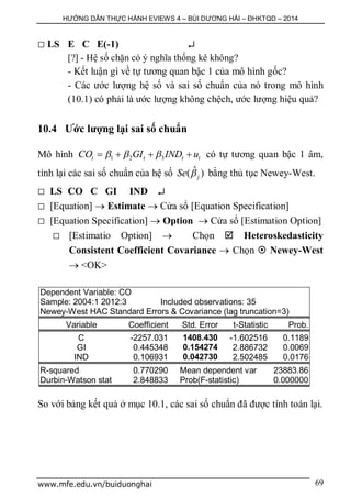 HƯỚNG DẪN THỰC HÀNH EVIEWS 4 – BÙI DƯƠNG HẢI – ĐHKTQD – 2014
www.mfe.edu.vn/buiduonghai 69
 LS E C E(-1) 
[?] - Hệ số chặn có ý nghĩa thống kê không?
- Kết luận gì về tự tương quan bậc 1 của mô hình gốc?
- Các ước lượng hệ số và sai số chuẩn của nó trong mô hình
(10.1) có phải là ước lượng không chệch, ước lượng hiệu quả?
10.4 Ước lượng lại sai số chuẩn
Mô hình 1 2 3t t t tCO GI IND u      có tự tương quan bậc 1 âm,
tính lại các sai số chuẩn của hệ số ˆ( )jSe  bằng thủ tục Newey-West.
 LS CO C GI IND 
 [Equation]  Estimate  Cửa sổ [Equation Specification]
 [Equation Specification]  Option  Cửa sổ [Estimation Option]
 [Estimatio Option]  Chọn  Heteroskedasticity
Consistent Coefficient Covariance  Chọn  Newey-West
 <OK>
Dependent Variable: CO
Sample: 2004:1 2012:3 Included observations: 35
Newey-West HAC Standard Errors & Covariance (lag truncation=3)
Variable Coefficient Std. Error t-Statistic Prob.
C -2257.031 1408.430 -1.602516 0.1189
GI 0.445348 0.154274 2.886732 0.0069
IND 0.106931 0.042730 2.502485 0.0176
R-squared 0.770290 Mean dependent var 23883.86
Durbin-Watson stat 2.848833 Prob(F-statistic) 0.000000
So với bảng kết quả ở mục 10.1, các sai số chuẩn đã được tính toán lại.
 